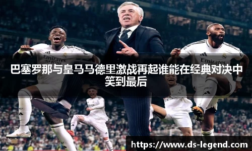 巴塞罗那与皇马马德里激战再起谁能在经典对决中笑到最后